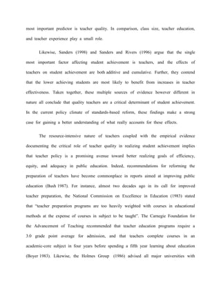 most important predictor is teacher quality. In comparison, class size, teacher education,

and teacher experience play a small role.


       Likewise, Sanders (1998) and Sanders and Rivers (1996) argue that the single

most important factor affecting student achievement is teachers, and the effects of

teachers on student achievement are both additive and cumulative. Further, they contend

that the lower achieving students are most likely to benefit from increases in teacher

effectiveness. Taken together, these multiple sources of evidence however different in

nature all conclude that quality teachers are a critical determinant of student achievement.

In the current policy climate of standards-based reform, these findings make a strong

case for gaining a better understanding of what really accounts for these effects.


       The resource-intensive nature of teachers coupled with the empirical evidence

documenting the critical role of teacher quality in realizing student achievement implies

that teacher policy is a promising avenue toward better realizing goals of efficiency,

equity, and adequacy in public education. Indeed, recommendations for reforming the

preparation of teachers have become commonplace in reports aimed at improving public

education (Bush 1987). For instance, almost two decades ago in its call for improved

teacher preparation, the National Commission on Excellence in Education (1983) stated

that “teacher preparation programs are too heavily weighted with courses in educational

methods at the expense of courses in subject to be taught”. The Carnegie Foundation for

the Advancement of Teaching recommended that teacher education programs require a

3.0 grade point average for admission, and that teachers complete courses in an

academic-core subject in four years before spending a fifth year learning about education

(Boyer 1983). Likewise, the Holmes Group (1986) advised all major universities with
 