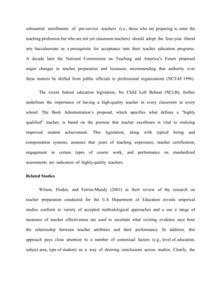 substantial enrollments of pre-service teachers (i.e., those who are preparing to enter the

teaching profession but who are not yet classroom teachers) should adopt the four-year liberal

arts baccalaureate as a prerequisite for acceptance into their teacher education programs.

A decade later the National Commission on Teaching and America‟s Future proposed

major changes in teacher preparation and licensure, recommending that authority over

these matters be shifted from public officials to professional organizations (NCTAF 1996).


       The recent federal education legislation, No Child Left Behind (NCLB), further

underlines the importance of having a high-quality teacher in every classroom in every

school. The Bush Administration‟s proposal, which specifies what defines a “highly

qualified” teacher, is based on the premise that teacher excellence is vital to realizing

improved     student   achievement.        This   legislation,    along   with   typical   hiring   and

compensation systems, assumes that years of teaching experience, teacher certification,

engagement     in   certain   types   of     course   work,      and   performance   on    standardized

assessments are indicators of highly-quality teachers.


Related Studies


       Wilson, Floden, and Ferrini-Mundy (2001) in their review of the research on

teacher preparation conducted for the U.S Department of Education reveals empirical

studies conform to variety of accepted methodological approaches and a use a range of

measures of teacher effectiveness are used to ascertain what existing evidence says bout

the relationship between teacher attributes and their performance. In addition, this

approach pays close attention to a number of contextual factors (e.g., level of education,

subject area, type of student) as a way of drawing conclusions across studies. Clearly, the
 