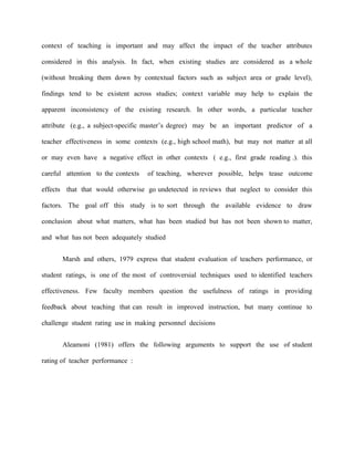 context of teaching is important and may affect the impact of the teacher attributes

considered in this analysis. In fact, when existing studies are considered as a whole

(without breaking them down by contextual factors such as subject area or grade level),

findings tend to be existent across studies; context variable may help to explain the

apparent inconsistency of the existing research. In other words, a particular teacher

attribute (e.g., a subject-specific master‟s degree) may be an important predictor of a

teacher effectiveness in some contexts (e.g., high school math), but may not matter at all

or may even have a negative effect in other contexts ( e.g., first grade reading .). this

careful attention to the contexts   of teaching, wherever possible, helps tease outcome

effects that that would otherwise go undetected in reviews that neglect to consider this

factors. The goal off this study is to sort through the available evidence to draw

conclusion about what matters, what has been studied but has not been shown to matter,

and what has not been adequately studied


       Marsh and others, 1979 express that student evaluation of teachers performance, or

student ratings, is one of the most of controversial techniques used to identified teachers

effectiveness. Few faculty members question the usefulness of ratings in providing

feedback about teaching that can result in improved instruction, but many continue to

challenge student rating use in making personnel decisions


       Aleamoni (1981) offers the following arguments to support the use of student

rating of teacher performance :
 