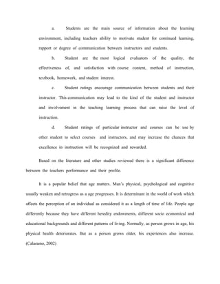 a.      Students are the main source of information about the learning

       environment, including teachers ability to motivate student for continued learning,

       rapport or degree of communication between instructors and students.

              b.      Student   are   the most    logical   evaluators   of   the   quality,   the

       effectiveness of, and satisfaction with course content, method of instruction,

       textbook, homework, and student interest.

              c.      Student ratings encourage communication between students and their

       instructor. This communication may lead to the kind of the student and instructor

       and involvement in the teaching learning process that can raise the level of

       instruction.

              d.      Student ratings of particular instructor and courses can be use by

       other student to select courses    and instructors, and may increase the chances that

       excellence in instruction will be recognized and rewarded.


       Based on the literature and other studies reviewed there is a significant difference

between the teachers performance and their profile.


       It is a popular belief that age matters. Man‟s physical, psychological and cognitive

usually weaken and retrogress as a age progresses. It is determinant in the world of work which

affects the perception of an individual as considered it as a length of time of life. People age

differently because they have different heredity endowments, different socio economical and

educational backgrounds and different patterns of living. Normally, as person grows in age, his

physical health deteriorates. But as a person grows older, his experiences also increase.

(Calaramo, 2002)
 