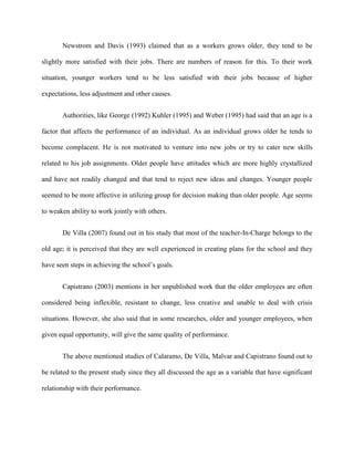 Newstrom and Davis (1993) claimed that as a workers grows older, they tend to be

slightly more satisfied with their jobs. There are numbers of reason for this. To their work

situation, younger workers tend to be less satisfied with their jobs because of higher

expectations, less adjustment and other causes.


       Authorities, like George (1992) Kuhler (1995) and Weber (1995) had said that an age is a

factor that affects the performance of an individual. As an individual grows older he tends to

become complacent. He is not motivated to venture into new jobs or try to cater new skills

related to his job assignments. Older people have attitudes which are more highly crystallized

and have not readily changed and that tend to reject new ideas and changes. Younger people

seemed to be more affective in utilizing group for decision making than older people. Age seems

to weaken ability to work jointly with others.


       De Villa (2007) found out in his study that most of the teacher-In-Charge belongs to the

old age; it is perceived that they are well experienced in creating plans for the school and they

have seen steps in achieving the school‟s goals.


       Capistrano (2003) mentions in her unpublished work that the older employees are often

considered being inflexible, resistant to change, less creative and unable to deal with crisis

situations. However, she also said that in some researches, older and younger employees, when

given equal opportunity, will give the same quality of performance.


       The above mentioned studies of Calaramo, De Villa, Malvar and Capistrano found out to

be related to the present study since they all discussed the age as a variable that have significant

relationship with their performance.
 