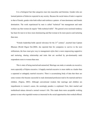 It is a biological fact that categories man into masculine and feminine. Gender roles are

learned patterns of behavior expected in any society. Because the social status of male is superior

to that of female, gender roles both reflect and reinforce a pattern of man dominance and female

domination. The work experienced by men is called “technical” but management and male

workers say that women do require “little technical skills”. The general cross-sectional tendency

has been for men to to have more domineering and that woman to be more passive and nurturing

than men.


       “Female leadership holds special relevance for the 21st century”, asserted Jean Lipman

Bhuman (World Digest Oct.2004). she reported that for companies to survive in the next

millennium, the boss must give way to management styles that is more empowering supportive

and nurturing, sharing relationship and traits that are ascribed by pre-dominantly male

respondents more to women than men.


       This is state of being married and unmarried. Marriage can make or unmake an executive,

more especially a Filipino executive. A happily married executive is more stable as a leader than

a separated or unhappily married executive. There is accumulating body of data that there are

some women who became successful in male dominated profession tend to be married and have

children. (Napiza, 2003). Although conventional wisdom that marriage and children are

impediments to women‟s career, the seemingly paradox is explained. First, their martial and

motherhood statues showed a normal women‟s life. This made them more acceptable working

partner to men who regarded women as interested in the social opportunities that worked offered.
 