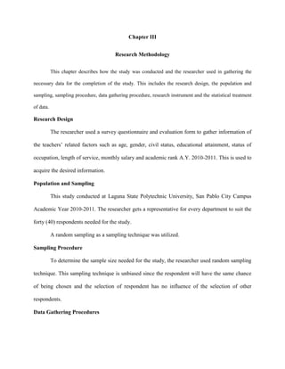 Chapter III


                                        Research Methodology


           This chapter describes how the study was conducted and the researcher used in gathering the

necessary data for the completion of the study. This includes the research design, the population and

sampling, sampling procedure, data gathering procedure, research instrument and the statistical treatment

of data.

Research Design

           The researcher used a survey questionnaire and evaluation form to gather information of

the teachers‟ related factors such as age, gender, civil status, educational attainment, status of

occupation, length of service, monthly salary and academic rank A.Y. 2010-2011. This is used to

acquire the desired information.

Population and Sampling

           This study conducted at Laguna State Polytechnic University, San Pablo City Campus

Academic Year 2010-2011. The researcher gets a representative for every department to suit the

forty (40) respondents needed for the study.

           A random sampling as a sampling technique was utilized.

Sampling Procedure

           To determine the sample size needed for the study, the researcher used random sampling

technique. This sampling technique is unbiased since the respondent will have the same chance

of being chosen and the selection of respondent has no influence of the selection of other

respondents.

Data Gathering Procedures
 