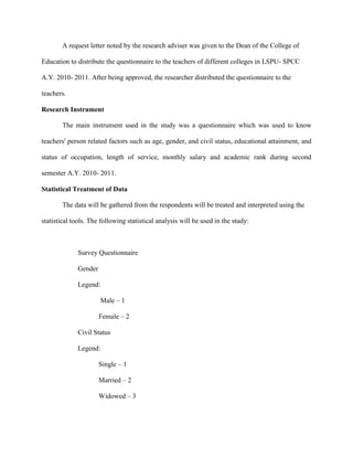 A request letter noted by the research adviser was given to the Dean of the College of

Education to distribute the questionnaire to the teachers of different colleges in LSPU- SPCC

A.Y. 2010- 2011. After being approved, the researcher distributed the questionnaire to the

teachers.

Research Instrument

        The main instrument used in the study was a questionnaire which was used to know

teachers' person related factors such as age, gender, and civil status, educational attainment, and

status of occupation, length of service, monthly salary and academic rank during second

semester A.Y. 2010- 2011.

Statistical Treatment of Data

        The data will be gathered from the respondents will be treated and interpreted using the

statistical tools. The following statistical analysis will be used in the study:



              Survey Questionnaire

              Gender

              Legend:

                       Male – 1

                       Female – 2

              Civil Status

              Legend:

                       Single – 1

                       Married – 2

                       Widowed – 3
 