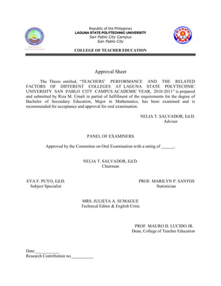Republic of the Philippines
                           LAGUNA STATE POLYTECHNIC UNIVERSITY
                                   San Pablo City Campus
                                       San Pablo City

                          COLLEGE OF TEACHER EDUCATION




                                      Approval Sheet
       The Thesis entitled, “TEACHERS‟ PERFORMANCE AND THE RELATED
FACTORS OF DIFFERENT COLLEGES AT LAGUNA STATE POLYTECHNIC
UNIVERSITY SAN PABLO CITY CAMPUS ACADEMIC YEAR, 2010-2011” is prepared
and submitted by Riza M. Umali in partial of fulfillment of the requirements for the degree of
Bachelor of Secondary Education, Major in Mathematics, has been examined and is
recommended for acceptance and approval for oral examination.

                                                                  NELIA T. SALVADOR, Ed.D.
                                                                             Adviser


                                 PANEL OF EXAMINERS

          Approved by the Committee on Oral Examination with a rating of ______.


                               NELIA T. SALVADOR, Ed.D.
                                        Chairman


EVA F. PUYO, Ed.D.                                               PROF. MARILYN P. SANTOS
 Subject Specialist                                                     Statistician


                              MRS. JULIETA A. SUMAGUE
                              Technical Editor & English Critic



                                                              PROF. MAURO D. LUCIDO JR.
                                                             Dean, College of Teacher Education



Date:___________
Research Contribution no.__________
 