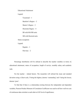 Educational Attainment

             Legend:

                     Vocational – 1

                     Bachelor‟s Degree – 2

                     Master‟s Degree – 3

                     Doctorate Degree – 4

                     BS with MA/MS units

                     MS with Doctoral units

             Status occupation

             Legend:

                     Regular – 1

                     Part time – 2




        Percentage distribution will be utilized to describe the teacher variables in terms of,

educational attainment, status of occupation, length of service, monthly salary and academic

rank.


        For the teacher – related factors. The researcher will utilized the mean and standard

deviation using a Likert scale, 5 being the highest, denotes „outstanding‟ and 1 being the lowest,

denotes „poor‟.

        To find that if there is a relationship existing between the independent and dependent

variables, Pearson Product Moment of Correlation Coefficient was used to tell how well two sets

of continuous data correlate to each other at 0.05 level of significance.
 