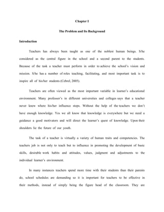Chapter I


                              The Problem and Its Background


Introduction


       Teachers has always been taught as one of the noblest human beings. S/he

considered as the central figure in the school and a second parent to the students.

Because of the task a teacher must perform in order to achieve the school‟s vision and

mission. S/he has a number of roles teaching, facilitating, and most important task is to

inspire all of his/her students (Cebrel, 2005).


       Teachers are often viewed as the most important variable in learner‟s educational

environment. Many professor‟s in different universities and colleges says that a teacher

never knew where his/her influence stops. Without the help of the teachers we don‟t

have enough knowledge. Yes we all know that knowledge is everywhere but we need a

guidance a good motivators and will direct the learner‟s quest of knowledge. Upon their

shoulders lie the future of our youth.


       The task of a teacher is virtually a variety of human traits and competencies. The

teachers job is not only to teach but to influence in promoting the development of basic

skills, desirable work habits and attitudes, values, judgment and adjustments to the

individual learner‟s environment.


       In many instances teachers spend more time with their students than their parents

do, school schedules are demanding so it is important for teachers to be effective in

their methods, instead of simply being the figure head of the classroom. They are
 