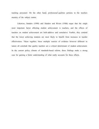 teaching personnel. On the other hand, professional qualities pertains to the teachers

mastery of the subject matter.


       Likewise, Sanders (1998) and Sanders and Rivers (1996) argue that the single

most important factor affecting student achievement is teachers, and the effects of

teachers on student achievement are both additive and cumulative. Further, they contend

that the lower achieving students are most likely to benefit from increases in teacher

effectiveness. Taken together, these multiple sources of evidence however different in

nature all conclude that quality teachers are a critical determinant of student achievement.

In the current policy climate of standards-based reform, these findings make a strong

case for gaining a better understanding of what really accounts for these effects.
 
