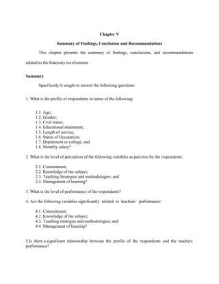 Chapter V

                  Summary of Findings, Conclusion and Recommendations

       This chapter presents the summary of findings, conclusions, and recommendations

related to the fraternity involvement.


Summary

       Specifically it sought to answer the following questions:


1. What is the profile of respondents in terms of the following:


     1.1. Age;
     1.2. Gender;
     1.3. Civil status;
     1.4. Educational attainment;
     1.5. Length of service;
     1.6. Status of Occupation;
     1.7. Department or college; and
     1.8. Monthly salary?

2. What is the level of perception of the following variables as perceive by the respondents:

     2.1. Commitment;
     2.2. Knowledge of the subject;
     2.3. Teaching Strategies and methodologies; and
     2.4. Management of learning?

3. What is the level of performance of the respondents?

4. Are the following variables significantly related to teachers‟ performance:

     4.1. Commitment;
     4.2. Knowledge of the subject;
     4.3. Teaching strategies and methodologies; and
     4.4. Management of learning?


5.Is there a significant relationship between the profile of the respondents and the teachers
performance?
 