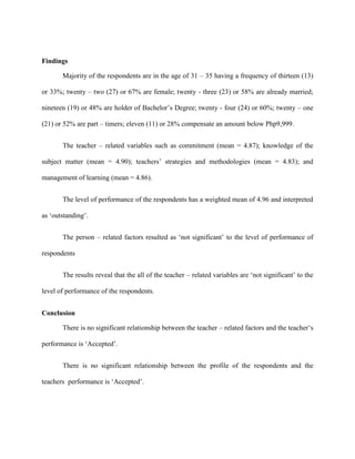 Findings

       Majority of the respondents are in the age of 31 – 35 having a frequency of thirteen (13)

or 33%; twenty – two (27) or 67% are female; twenty - three (23) or 58% are already married;

nineteen (19) or 48% are holder of Bachelor‟s Degree; twenty - four (24) or 60%; twenty – one

(21) or 52% are part – timers; eleven (11) or 28% compensate an amount below Php9,999.


       The teacher – related variables such as commitment (mean = 4.87); knowledge of the

subject matter (mean = 4.90); teachers‟ strategies and methodologies (mean = 4.83); and

management of learning (mean = 4.86).


       The level of performance of the respondents has a weighted mean of 4.96 and interpreted

as „outstanding‟.


       The person – related factors resulted as „not significant‟ to the level of performance of

respondents


       The results reveal that the all of the teacher – related variables are „not significant‟ to the

level of performance of the respondents.


Conclusion

       There is no significant relationship between the teacher – related factors and the teacher‟s

performance is „Accepted‟.


       There is no significant relationship between the profile of the respondents and the

teachers performance is „Accepted‟.
 