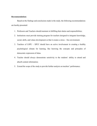 Recommendations

       Based on the findings and conclusions made in the study, the following recommendations

are hereby presented:


   1. Professors and Teachers should maintain in fulfilling their duties and responsibilities;

   2. Institutions must provide training program for teachers designed to integrate knowledge,

       social, skills, and values development so that it creates a stress – free environment.

   3. Teachers of LSPU – SPCC should have an active involvement in creating a healthy

       psychological climate for learning, like knowing the concepts and principles of

       democratic expression of ideas.

   4. Teacher should always demonstrate sensitivity to the students‟ ability to attend and

       absorb content information;

   5. Extend the scope of the study to provide further analysis on teachers‟ performance.
 