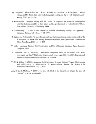 Ry. Grotjahn, C. Klein-Braley, and U. Raatz, “C-Tests: An overview,” in R. Grotjahn, C. Klein-
      Braley, and U. Raatz, Eds. University Language Testing and the C-Test, Bochum: AKS-
      Verlag, 2002, pp. 93–114.

S. Klein-Braley, “Language testing with the C-Test: A linguistic and statistical investigation
      into the strategies used by C-Test takers and the prediction of C-Test difficulty,” Ph.D.
      dissertation, University of Duisburg, 1994.

S. Klein-Braley, “C-Tests in the context of reduced redundancy testing: An appraisal,”
      Language Testing, vol. 14, pp. 47-84, 1997.

T. Eckes, and R. Grotjahn, “C-tests: Rasch analyses via the continuous rating scale model,” In
      R. Grotjahn, Ed. The C-test: Theory, Empirical Research, and Applications. Frankfurt am
      Main: Peter Lang, 2006, pp. 167-193.

V. Lado, Language Testing: The Construction and Use of Foreign Language Tests. London:
      Longman, 1961.

V. Parvaresh, and M. Tavakoli, “Discourse completion tasks as elicitation tools: How
      convergent are they?” The Social Sciences, vol. 4, no. 4, pp. 366-373, 2009. International
      Journal of Human and Social Sciences 5:9 2010558

Vi, X. & Kishor, N. (2001). Assessing the Relationship Between Attitude Toward Mathematics
       and Achievement in Mathematics: A Meta-Analysis. Journal for Research in
       Mathematics Education, 28 (1), 26-47.

Zan, R. & Di Martino, P. (2003). The role of affect in the research on affect: the case of
      „attitude‟. In M. A. Mariotti (Ed.).
 