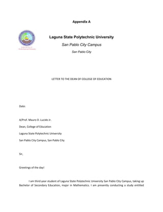 Appendix A



                         Laguna State Polytechnic University

                                      San Pablo City Campus
                                            San Pablo City




                              LETTER TO THE DEAN OF COLLEGE OF EDUCATION




Date:



A/Prof. Mauro D. Lucido Jr.

Dean, College of Education

Laguna State Polytechnic University

San Pablo City Campus, San Pablo City



Sir,



Greetings of the day!



       I am third year student of Laguna State Polytechnic University San Pablo City Campus, taking up
Bachelor of Secondary Education, major in Mathematics. I am presently conducting a study entitled
 