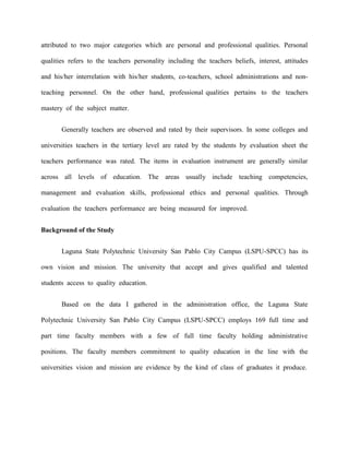 attributed to two major categories which are personal and professional qualities. Personal

qualities refers to the teachers personality including the teachers beliefs, interest, attitudes

and his/her interrelation with his/her students, co-teachers, school administrations and non-

teaching personnel. On the other hand, professional qualities pertains to the teachers

mastery of the subject matter.


       Generally teachers are observed and rated by their supervisors. In some colleges and

universities teachers in the tertiary level are rated by the students by evaluation sheet the

teachers performance was rated. The items in evaluation instrument are generally similar

across all levels of education. The areas usually include teaching competencies,

management and evaluation skills, professional ethics and personal qualities. Through

evaluation the teachers performance are being measured for improved.


Background of the Study


       Laguna State Polytechnic University San Pablo City Campus (LSPU-SPCC) has its

own vision and mission. The university that accept and gives qualified and talented

students access to quality education.


       Based on the data I gathered in the administration office, the Laguna State

Polytechnic University San Pablo City Campus (LSPU-SPCC) employs 169 full time and

part time faculty members with a few of full time faculty holding administrative

positions. The faculty members commitment to quality education in the line with the

universities vision and mission are evidence by the kind of class of graduates it produce.
 