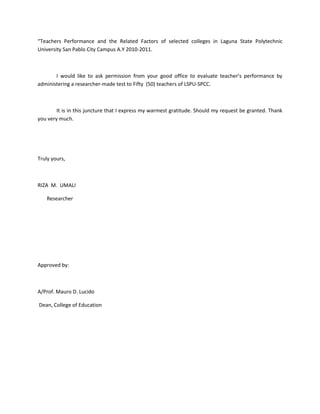“Teachers Performance and the Related Factors of selected colleges in Laguna State Polytechnic
University San Pablo City Campus A.Y 2010-2011.



       I would like to ask permission from your good office to evaluate teacher’s performance by
administering a researcher-made test to Fifty (50) teachers of LSPU-SPCC.



        It is in this juncture that I express my warmest gratitude. Should my request be granted. Thank
you very much.




Truly yours,



RIZA M. UMALI

   Researcher




Approved by:



A/Prof. Mauro D. Lucido

Dean, College of Education
 