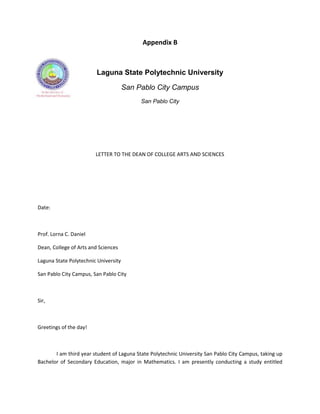 Appendix B



                         Laguna State Polytechnic University

                                      San Pablo City Campus
                                           San Pablo City




                        LETTER TO THE DEAN OF COLLEGE ARTS AND SCIENCES




Date:



Prof. Lorna C. Daniel

Dean, College of Arts and Sciences

Laguna State Polytechnic University

San Pablo City Campus, San Pablo City



Sir,



Greetings of the day!



       I am third year student of Laguna State Polytechnic University San Pablo City Campus, taking up
Bachelor of Secondary Education, major in Mathematics. I am presently conducting a study entitled
 