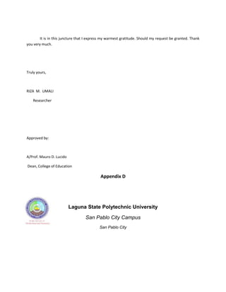 It is in this juncture that I express my warmest gratitude. Should my request be granted. Thank
you very much.




Truly yours,



RIZA M. UMALI

   Researcher




Approved by:



A/Prof. Mauro D. Lucido

Dean, College of Education

                                            Appendix D




                          Laguna State Polytechnic University

                                   San Pablo City Campus
                                           San Pablo City
 