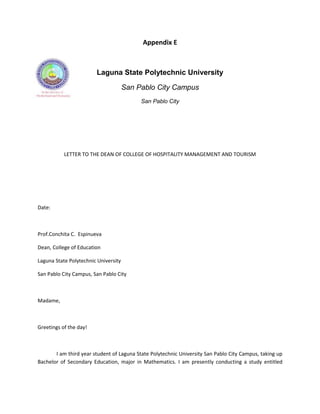 Appendix E



                        Laguna State Polytechnic University

                                      San Pablo City Campus
                                           San Pablo City




           LETTER TO THE DEAN OF COLLEGE OF HOSPITALITY MANAGEMENT AND TOURISM




Date:



Prof.Conchita C. Espinueva

Dean, College of Education

Laguna State Polytechnic University

San Pablo City Campus, San Pablo City



Madame,



Greetings of the day!



       I am third year student of Laguna State Polytechnic University San Pablo City Campus, taking up
Bachelor of Secondary Education, major in Mathematics. I am presently conducting a study entitled
 