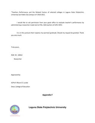 “Teachers Performance and the Related Factors of selected colleges in Laguna State Polytechnic
University San Pablo City Campus A.Y 2010-2011.



       I would like to ask permission from your good office to evaluate teacher’s performance by
administering a researcher-made test to Fifty (50) teachers of LSPU-SPCC.



        It is in this juncture that I express my warmest gratitude. Should my request be granted. Thank
you very much.




Truly yours,



RIZA M. UMALI

   Researcher




Approved by:



A/Prof. Mauro D. Lucido

Dean, College of Education



                                            Appendix F




                          Laguna State Polytechnic University
 