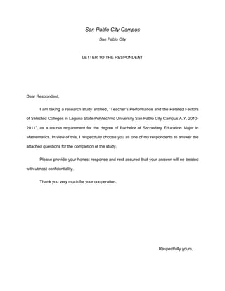 San Pablo City Campus
                                         San Pablo City



                               LETTER TO THE RESPONDENT




Dear Respondent,


       I am taking a research study entitled, “Teacher’s Performance and the Related Factors

of Selected Colleges in Laguna State Polytechnic University San Pablo City Campus A.Y. 2010-

2011”, as a course requirement for the degree of Bachelor of Secondary Education Major in

Mathematics. In view of this, I respectfully choose you as one of my respondents to answer the

attached questions for the completion of the study.


       Please provide your honest response and rest assured that your answer will ne treated

with utmost confidentiality.


       Thank you very much for your cooperation.




                                                                        Respectfully yours,
 