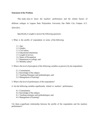 Statement of the Problem


       This study aims to know the teachers‟ performance and the related factors of

different colleges in Laguna State Polytechnic University San Pablo City Campus A.Y.

2010-2011.


       Specifically it sought to answer the following questions:


1. What is the profile of respondents in terms of the following:


     1.1. Age;
     1.2. Gender;
     1.3. Civil status;
     1.4. Educational attainment;
     1.5. Length of service;
     1.6. Status of Occupation;
     1.7. Department or college; and
     1.8. Monthly salary?

2. What is the level of perception of the following variables as perceive by the respondents:

     2.1. Commitment;
     2.2. Knowledge of the subject;
     2.3. Teaching Strategies and methodologies; and
     2.4. Management of learning?

3. What is the level of performance of the respondents?

4. Are the following variables significantly related to teachers‟ performance:

     4.1. Commitment;
     4.2. Knowledge of the subject;
     4.3. Teaching strategies and methodologies; and
     4.4. Management of learning?


5.Is there a significant relationship between the profile of the respondents and the teachers
performance?
 