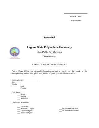 RIZA M. UMALI

                                                                       Researcher




                                       Appendix G



                    Laguna State Polytechnic University
                                  San Pablo City Campus
                                       San Pablo City



                          RESEARCH SURVEY QUESTIONNAIRE


Part I. Please fill in your personal information and put a check on the blank to the
corresponding options that gives the profile of your personal characteristics.


Name(optional): _______________
Age: ______
Gender:
        ___ Male
        ___ Female

Civil Status:
        ___ Single
        ___ Married
        ___ Widowed

Educational Attainment:

       ___ Vocational
       ___ Bachelor‟s Degree                            ___BS with MA/MS units
       ___ Master‟s Degree                              ___MS with Doctoral units
       ___ Doctor‟s Degree
 