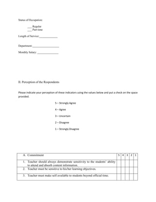Status of Occupation:

       ___ Regular
       ___ Part time

Length of Service:_____________


Department:___________________

Monthly Salary: _______________




II. Perception of the Respondents


Please indicate your perception of these indicators using the values below and put a check on the space
provided.

                               5 – Strongly Agree

                               4 – Agree

                               3 – Uncertain

                               2 – Disagree

                               1 – Strongly Disagree




   A. Commitment                                                                      5 4 3 2 1

   1. Teacher should always demonstrate sensitivity to the students‟ ability
      to attend and absorb content information.
   2. Teacher must be sensitive to his/her learning objectives.

   3. Teacher must make self available to students beyond official time.
 