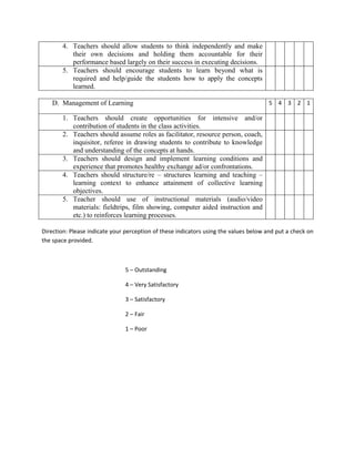 4. Teachers should allow students to think independently and make
          their own decisions and holding them accountable for their
          performance based largely on their success in executing decisions.
       5. Teachers should encourage students to learn beyond what is
          required and help/guide the students how to apply the concepts
          learned.

   D. Management of Learning                                                          5 4 3 2 1

       1. Teachers should create opportunities for intensive and/or
          contribution of students in the class activities.
       2. Teachers should assume roles as facilitator, resource person, coach,
          inquisitor, referee in drawing students to contribute to knowledge
          and understanding of the concepts at hands.
       3. Teachers should design and implement learning conditions and
          experience that promotes healthy exchange ad/or confrontations.
       4. Teachers should structure/re – structures learning and teaching –
          learning context to enhance attainment of collective learning
          objectives.
       5. Teacher should use of instructional materials (audio/video
          materials: fieldtrips, film showing, computer aided instruction and
          etc.) to reinforces learning processes.

Direction: Please indicate your perception of these indicators using the values below and put a check on
the space provided.



                               5 – Outstanding

                               4 – Very Satisfactory

                               3 – Satisfactory

                               2 – Fair

                               1 – Poor
 