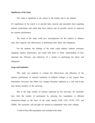 Significance of the Study


       This study is significant to the school, to the teacher and to the students.


It‟s significance to the school is to provide them concrete and reasonable basis regarding

teachers performance and could help them analyze and do possible actions to improved

the teachers performance.


       The result of the study could give encouragement for the teachers to enhance

more their capacity and effectiveness in performing their duties and obligations.


       For the students, the findings of the study could enhance students awareness

regarding teachers performance and could lead them to better understanding of how

important the efficiency and effectivity of a teacher in performing his duties and

obligations.


Scope and Limitation


       This study was rendered to evaluate the effectiveness and efficiency of the

teachers performance in selected institution of different colleges of the Laguna State

Polytechnic University San Pablo City Campus. Presently employed as a full time or part

time faculty members of the university.


       Due to the large number of teachers employed by the university, the researcher

have limit the number of participants by selecting few respondents in different

institutions/colleges as the focus of the study namely CED, CAS, CCST, CET, and

CHMT. The researcher will get eight (8) teacher as a respondents from each colleges.


        A total of forty (40) respondents were included in the study.
 