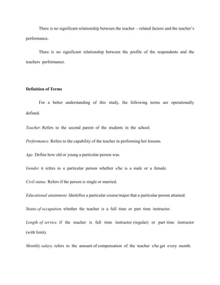 There is no significant relationship between the teacher – related factors and the teacher‟s

performance.


        There is no significant relationship between the profile of the respondents and the

teachers performance.




Definition of Terms


        For a better understanding of this study, the following terms are operationally

defined.


Teacher. Refers to the second parent of the students in the school.


Performance. Refers to the capability of the teacher in performing her lessons.


Age. Define how old or young a particular person was.


Gender. it refers to a particular person whether s/he is a male or a female.


Civil status. Refers if the person is single or married.


Educational attainment. Identifies a particular course/major that a particular person attained.


Status of occupation. whether the teacher is a full time or part time instructor.


Length of service. if the teacher is full time instructor (regular) or part time instructor

(with limit).


Monthly salary. refers to the amount of compensation of the teacher s/he get every month.
 