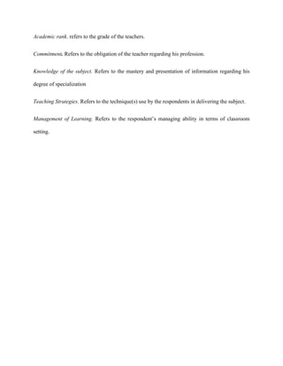 Academic rank. refers to the grade of the teachers.


Commitment. Refers to the obligation of the teacher regarding his profession.


Knowledge of the subject. Refers to the mastery and presentation of information regarding his

degree of specialization


Teaching Strategies. Refers to the technique(s) use by the respondents in delivering the subject.


Management of Learning. Refers to the respondent‟s managing ability in terms of classroom

setting.
 