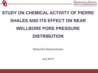 STUDY ON CHEMICAL ACTIVITY OF PIERRE
SHALES AND ITS EFFECT ON NEAR
WELLBORE PORE PRESSURE
DISTRIBUTION
Sabarisha Subramaniyan
July 2014
 