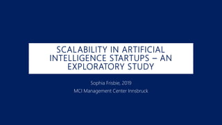 SCALABILITY IN ARTIFICIAL
INTELLIGENCE STARTUPS – AN
EXPLORATORY STUDY
Sophia Frisbie, 2019
MCI Management Center Innsbruck
 