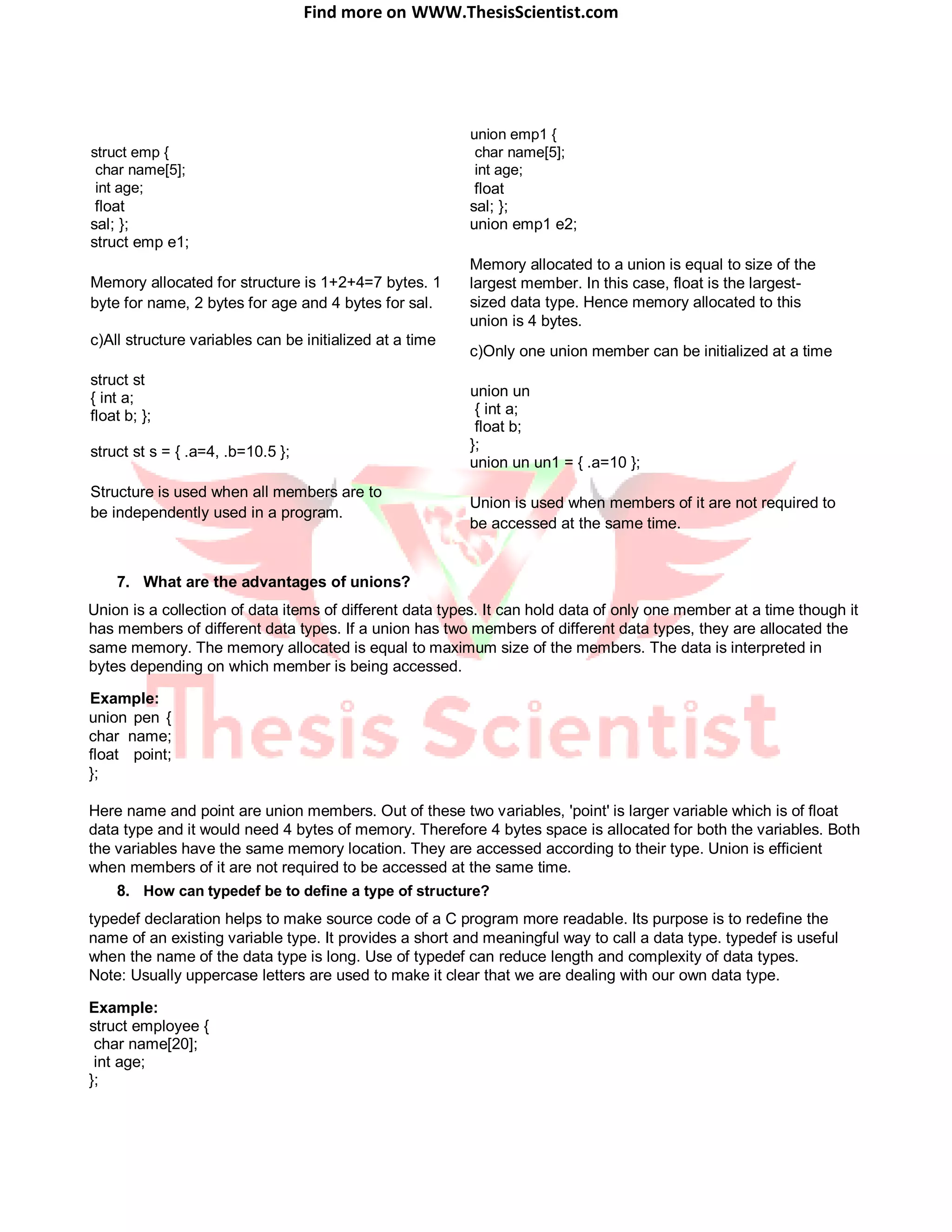 Find more on WWW.ThesisScientist.com
struct emp {
char name[5];
int age;
float
sal; };
struct emp e1;
Memory allocated for structure is 1+2+4=7 bytes. 1
byte for name, 2 bytes for age and 4 bytes for sal.
c)All structure variables can be initialized at a time
struct st
{ int a;
float b; };
struct st s = { .a=4, .b=10.5 };
Structure is used when all members are to
be independently used in a program.
7. What are the advantages of unions?
union emp1 {
char name[5];
int age;
float
sal; };
union emp1 e2;
Memory allocated to a union is equal to size of the
largest member. In this case, float is the largest-
sized data type. Hence memory allocated to this
union is 4 bytes.
c)Only one union member can be initialized at a time
union un
{ int a;
float b;
};
union un un1 = { .a=10 };
Union is used when members of it are not required to
be accessed at the same time.
Union is a collection of data items of different data types. It can hold data of only one member at a time though it
has members of different data types. If a union has two members of different data types, they are allocated the
same memory. The memory allocated is equal to maximum size of the members. The data is interpreted in
bytes depending on which member is being accessed.
Example:
union pen {
char name;
float point;
};
Here name and point are union members. Out of these two variables, 'point' is larger variable which is of float
data type and it would need 4 bytes of memory. Therefore 4 bytes space is allocated for both the variables. Both
the variables have the same memory location. They are accessed according to their type. Union is efficient
when members of it are not required to be accessed at the same time.
8. How can typedef be to define a type of structure?
typedef declaration helps to make source code of a C program more readable. Its purpose is to redefine the
name of an existing variable type. It provides a short and meaningful way to call a data type. typedef is useful
when the name of the data type is long. Use of typedef can reduce length and complexity of data types.
Note: Usually uppercase letters are used to make it clear that we are dealing with our own data type.
Example:
struct employee {
char name[20];
int age;
};
 