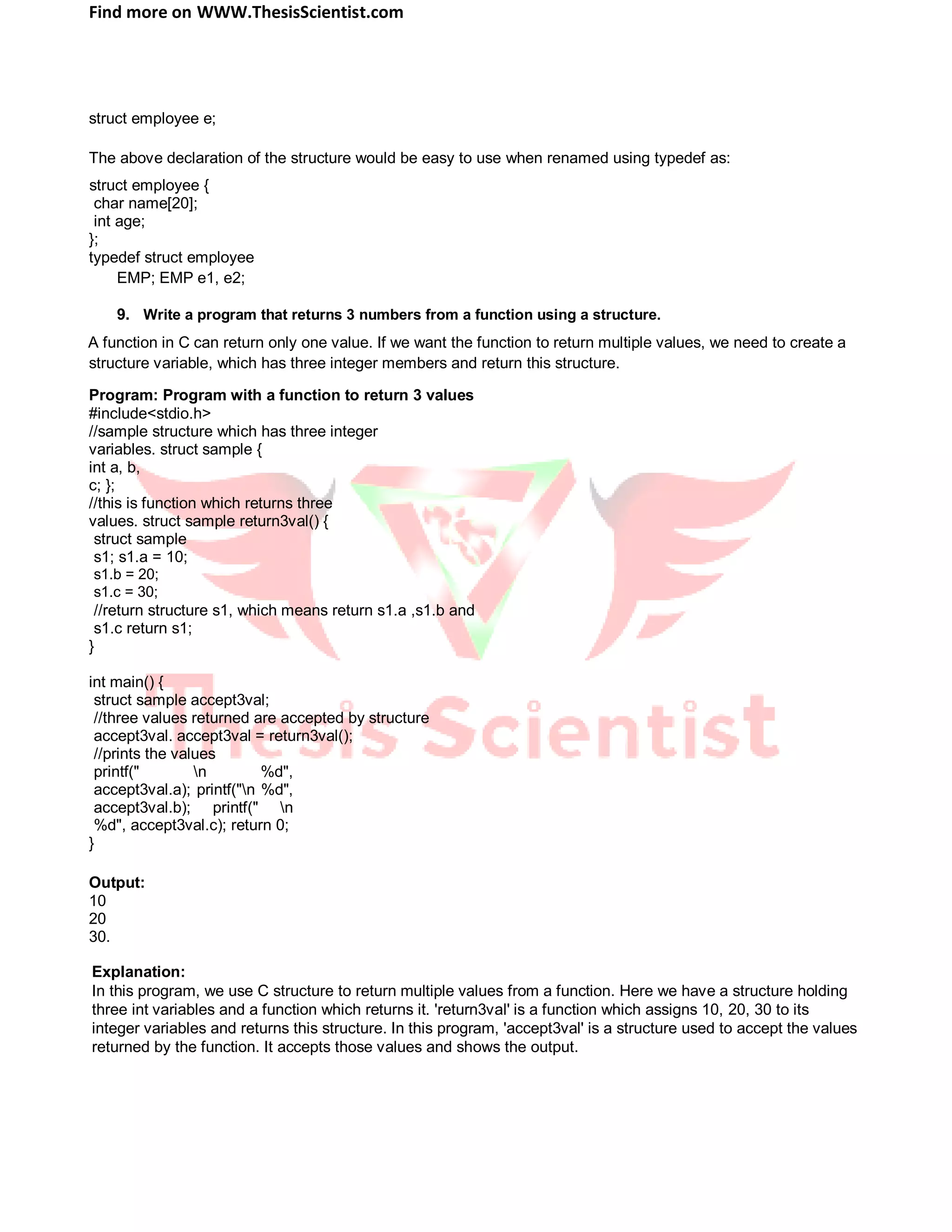 Find more on WWW.ThesisScientist.com
struct employee e;
The above declaration of the structure would be easy to use when renamed using typedef as:
struct employee {
char name[20];
int age;
};
typedef struct employee
EMP; EMP e1, e2;
9. Write a program that returns 3 numbers from a function using a structure.
A function in C can return only one value. If we want the function to return multiple values, we need to create a
structure variable, which has three integer members and return this structure.
Program: Program with a function to return 3 values
#include<stdio.h>
//sample structure which has three integer
variables. struct sample {
int a, b,
c; };
//this is function which returns three
values. struct sample return3val() {
struct sample
s1; s1.a = 10;
s1.b = 20;
s1.c = 30;
//return structure s1, which means return s1.a ,s1.b and
s1.c return s1;
}
int main() {
struct sample accept3val;
//three values returned are accepted by structure
accept3val. accept3val = return3val();
//prints the values
printf(" n %d",
accept3val.a); printf("n %d",
accept3val.b); printf(" n
%d", accept3val.c); return 0;
}
Output:
10
20
30.
Explanation:
In this program, we use C structure to return multiple values from a function. Here we have a structure holding
three int variables and a function which returns it. 'return3val' is a function which assigns 10, 20, 30 to its
integer variables and returns this structure. In this program, 'accept3val' is a structure used to accept the values
returned by the function. It accepts those values and shows the output.
 