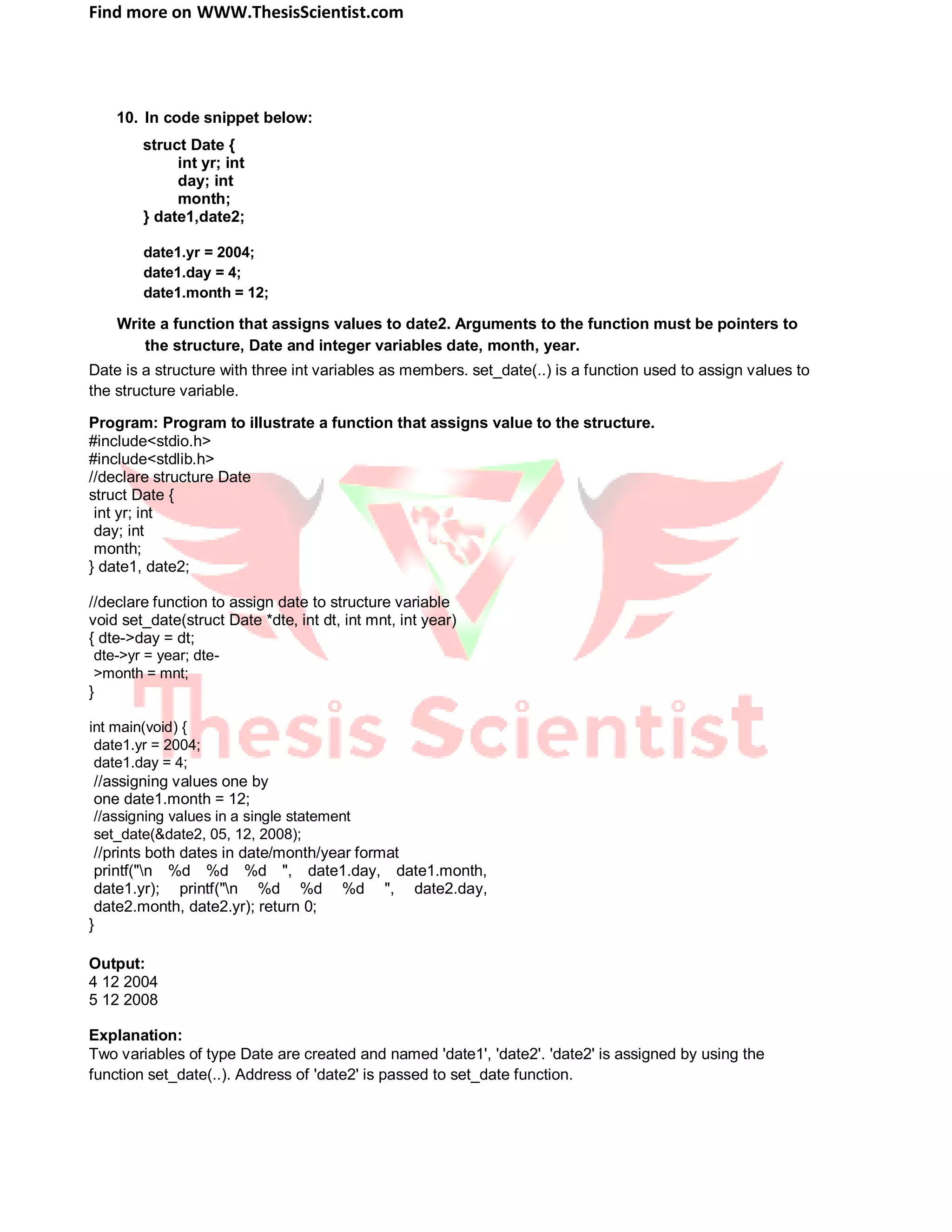 Find more on WWW.ThesisScientist.com
10. In code snippet below:
struct Date {
int yr; int
day; int
month;
} date1,date2;
date1.yr = 2004;
date1.day = 4;
date1.month = 12;
Write a function that assigns values to date2. Arguments to the function must be pointers to
the structure, Date and integer variables date, month, year.
Date is a structure with three int variables as members. set_date(..) is a function used to assign values to
the structure variable.
Program: Program to illustrate a function that assigns value to the structure.
#include<stdio.h>
#include<stdlib.h>
//declare structure Date
struct Date {
int yr; int
day; int
month;
} date1, date2;
//declare function to assign date to structure variable
void set_date(struct Date *dte, int dt, int mnt, int year)
{ dte->day = dt;
dte->yr = year; dte-
>month = mnt;
}
int main(void) {
date1.yr = 2004;
date1.day = 4;
//assigning values one by
one date1.month = 12;
//assigning values in a single statement
set_date(&date2, 05, 12, 2008);
//prints both dates in date/month/year format
printf("n %d %d %d ", date1.day, date1.month,
date1.yr); printf("n %d %d %d ", date2.day,
date2.month, date2.yr); return 0;
}
Output:
4 12 2004
5 12 2008
Explanation:
Two variables of type Date are created and named 'date1', 'date2'. 'date2' is assigned by using the
function set_date(..). Address of 'date2' is passed to set_date function.
 