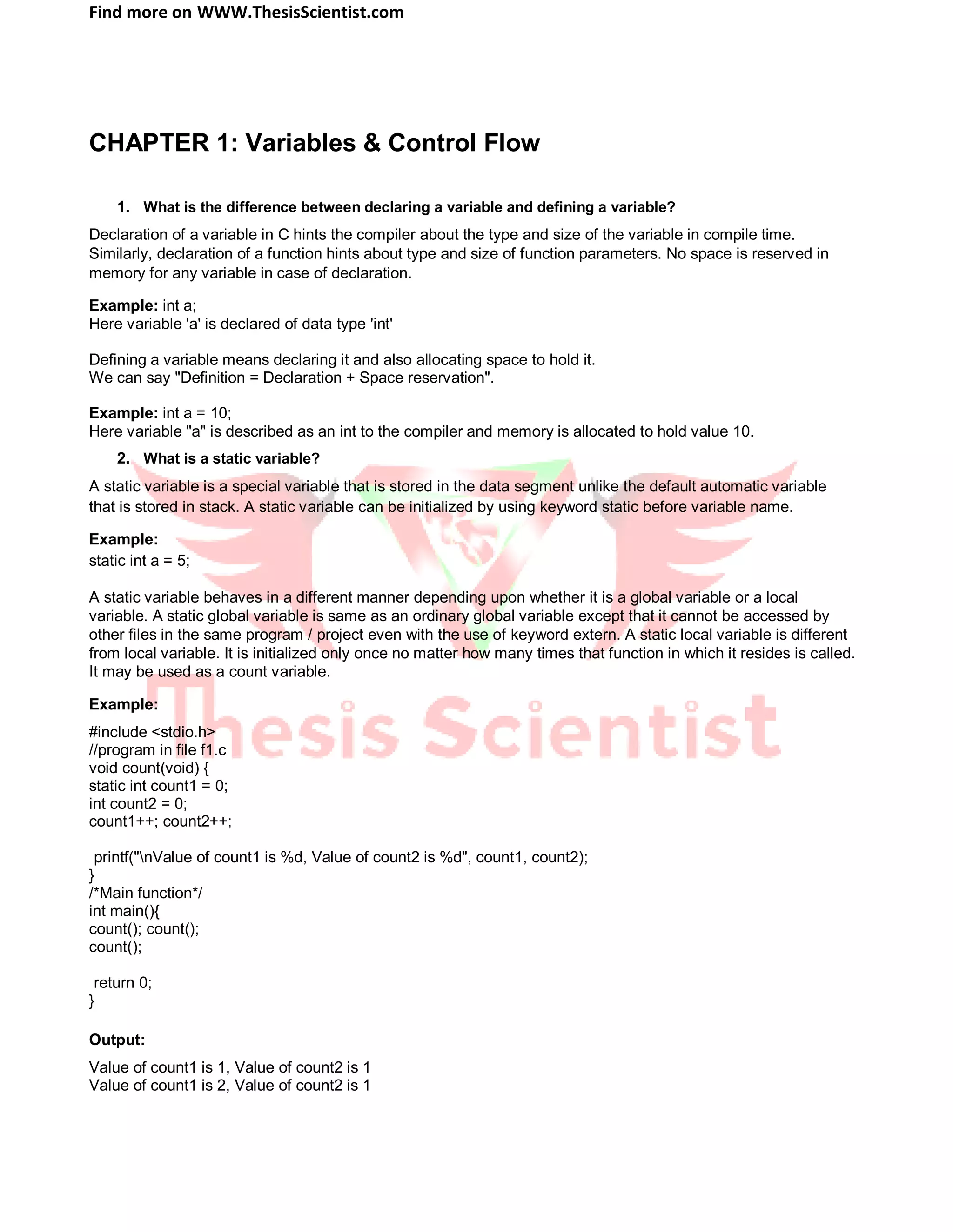Find more on WWW.ThesisScientist.com
CHAPTER 1: Variables & Control Flow
1. What is the difference between declaring a variable and defining a variable?
Declaration of a variable in C hints the compiler about the type and size of the variable in compile time.
Similarly, declaration of a function hints about type and size of function parameters. No space is reserved in
memory for any variable in case of declaration.
Example: int a;
Here variable 'a' is declared of data type 'int'
Defining a variable means declaring it and also allocating space to hold it.
We can say "Definition = Declaration + Space reservation".
Example: int a = 10;
Here variable "a" is described as an int to the compiler and memory is allocated to hold value 10.
2. What is a static variable?
A static variable is a special variable that is stored in the data segment unlike the default automatic variable
that is stored in stack. A static variable can be initialized by using keyword static before variable name.
Example:
static int a = 5;
A static variable behaves in a different manner depending upon whether it is a global variable or a local
variable. A static global variable is same as an ordinary global variable except that it cannot be accessed by
other files in the same program / project even with the use of keyword extern. A static local variable is different
from local variable. It is initialized only once no matter how many times that function in which it resides is called.
It may be used as a count variable.
Example:
#include <stdio.h>
//program in file f1.c
void count(void) {
static int count1 = 0;
int count2 = 0;
count1++; count2++;
printf("nValue of count1 is %d, Value of count2 is %d", count1, count2);
}
/*Main function*/
int main(){
count(); count();
count();
return 0;
}
Output:
Value of count1 is 1, Value of count2 is 1
Value of count1 is 2, Value of count2 is 1
 