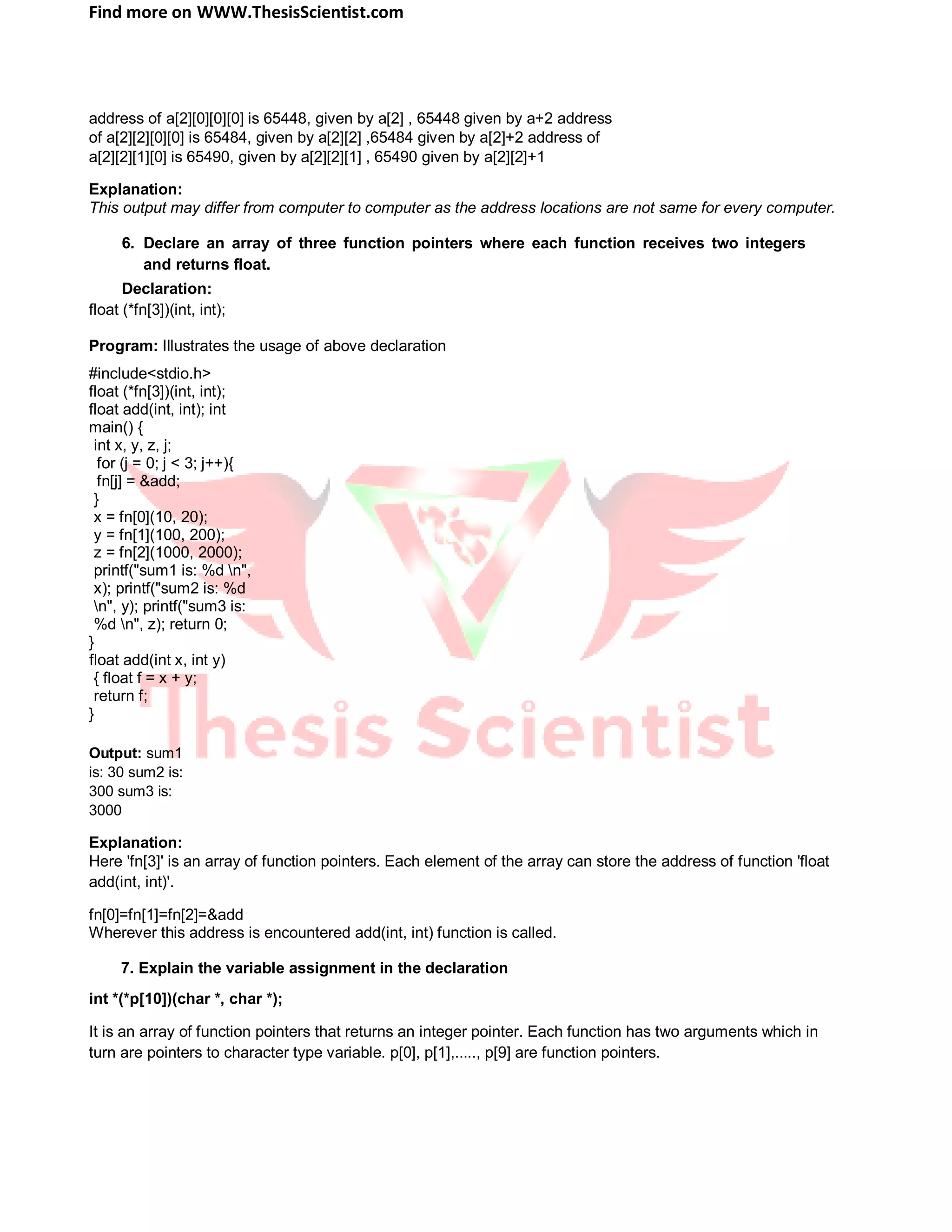 Find more on WWW.ThesisScientist.com
address of a[2][0][0][0] is 65448, given by a[2] , 65448 given by a+2 address
of a[2][2][0][0] is 65484, given by a[2][2] ,65484 given by a[2]+2 address of
a[2][2][1][0] is 65490, given by a[2][2][1] , 65490 given by a[2][2]+1
Explanation:
This output may differ from computer to computer as the address locations are not same for every computer.
6. Declare an array of three function pointers where each function receives two integers
and returns float.
Declaration:
float (*fn[3])(int, int);
Program: Illustrates the usage of above declaration
#include<stdio.h>
float (*fn[3])(int, int);
float add(int, int); int
main() {
int x, y, z, j;
for (j = 0; j < 3; j++){
fn[j] = &add;
}
x = fn[0](10, 20);
y = fn[1](100, 200);
z = fn[2](1000, 2000);
printf("sum1 is: %d n",
x); printf("sum2 is: %d
n", y); printf("sum3 is:
%d n", z); return 0;
}
float add(int x, int y)
{ float f = x + y;
return f;
}
Output: sum1
is: 30 sum2 is:
300 sum3 is:
3000
Explanation:
Here 'fn[3]' is an array of function pointers. Each element of the array can store the address of function 'float
add(int, int)'.
fn[0]=fn[1]=fn[2]=&add
Wherever this address is encountered add(int, int) function is called.
7. Explain the variable assignment in the declaration
int *(*p[10])(char *, char *);
It is an array of function pointers that returns an integer pointer. Each function has two arguments which in
turn are pointers to character type variable. p[0], p[1],....., p[9] are function pointers.
 
