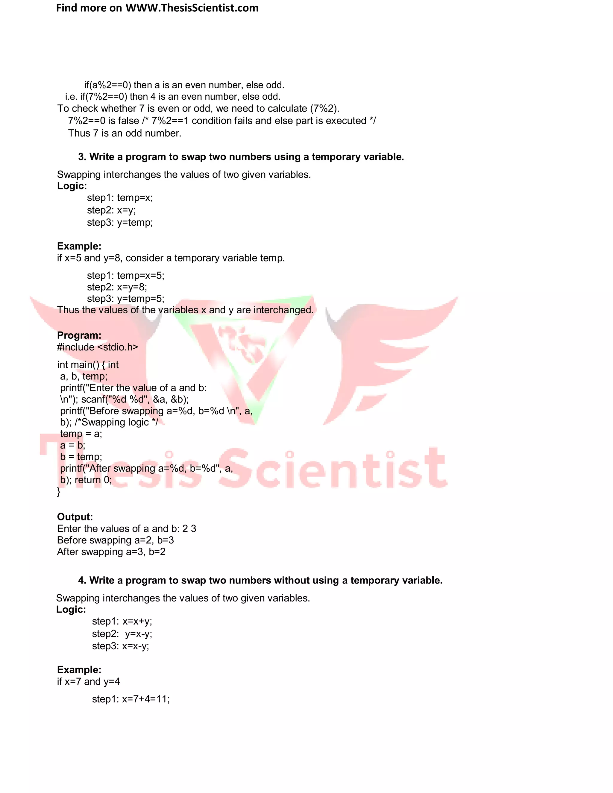 Find more on WWW.ThesisScientist.com
if(a%2==0) then a is an even number, else odd.
i.e. if(7%2==0) then 4 is an even number, else odd.
To check whether 7 is even or odd, we need to calculate (7%2).
7%2==0 is false /* 7%2==1 condition fails and else part is executed */
Thus 7 is an odd number.
3. Write a program to swap two numbers using a temporary variable.
Swapping interchanges the values of two given variables.
Logic:
step1: temp=x;
step2: x=y;
step3: y=temp;
Example:
if x=5 and y=8, consider a temporary variable temp.
step1: temp=x=5;
step2: x=y=8;
step3: y=temp=5;
Thus the values of the variables x and y are interchanged.
Program:
#include <stdio.h>
int main() { int
a, b, temp;
printf("Enter the value of a and b:
n"); scanf("%d %d", &a, &b);
printf("Before swapping a=%d, b=%d n", a,
b); /*Swapping logic */
temp = a;
a = b;
b = temp;
printf("After swapping a=%d, b=%d", a,
b); return 0;
}
Output:
Enter the values of a and b: 2 3
Before swapping a=2, b=3
After swapping a=3, b=2
4. Write a program to swap two numbers without using a temporary variable.
Swapping interchanges the values of two given variables.
Logic:
step1: x=x+y;
step2: y=x-y;
step3: x=x-y;
Example:
if x=7 and y=4
step1: x=7+4=11;
 