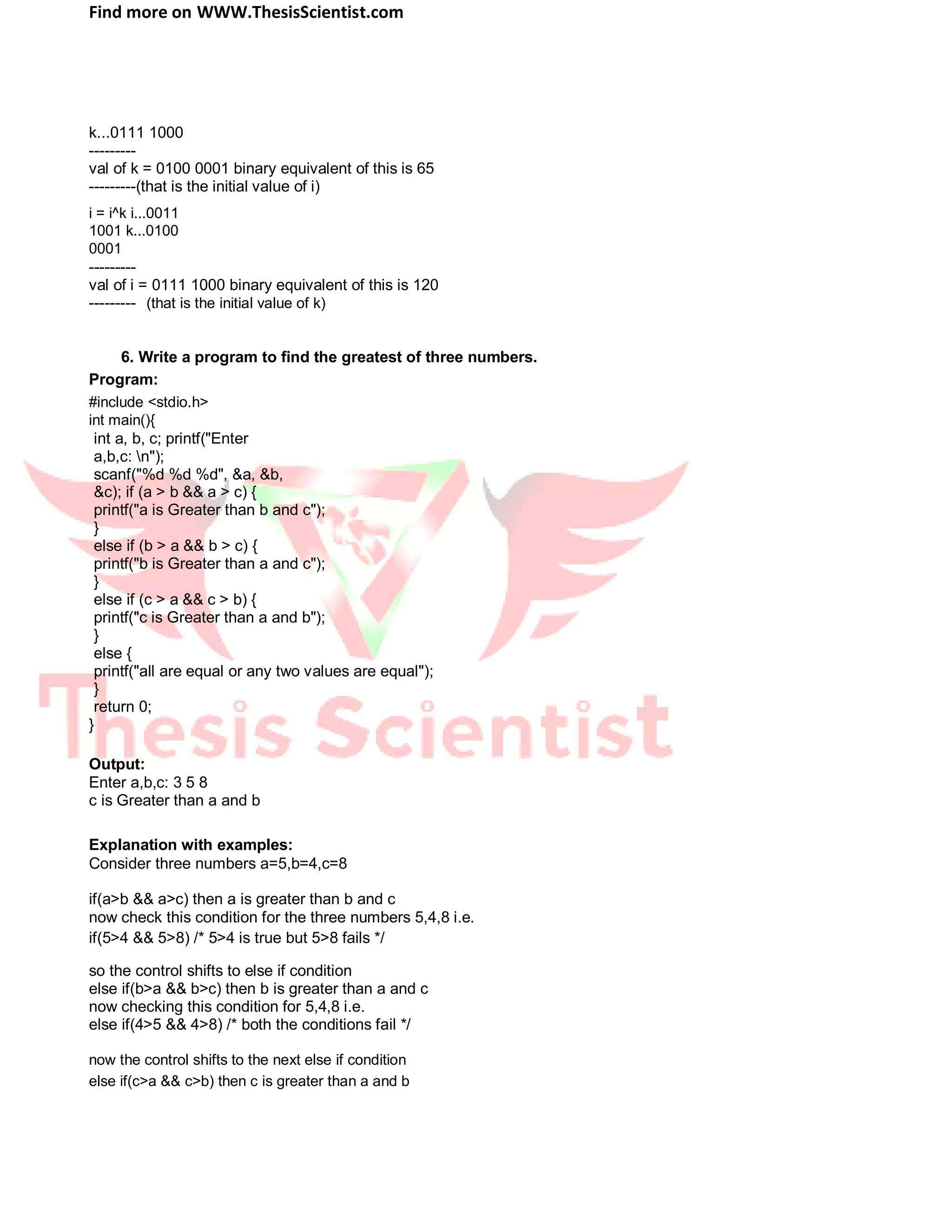 Find more on WWW.ThesisScientist.com
k...0111 1000
---------
val of k = 0100 0001 binary equivalent of this is 65
---------(that is the initial value of i)
i = i^k i...0011
1001 k...0100
0001
---------
val of i = 0111 1000 binary equivalent of this is 120
--------- (that is the initial value of k)
6. Write a program to find the greatest of three numbers.
Program:
#include <stdio.h>
int main(){
int a, b, c; printf("Enter
a,b,c: n");
scanf("%d %d %d", &a, &b,
&c); if (a > b && a > c) {
printf("a is Greater than b and c");
}
else if (b > a && b > c) {
printf("b is Greater than a and c");
}
else if (c > a && c > b) {
printf("c is Greater than a and b");
}
else {
printf("all are equal or any two values are equal");
}
return 0;
}
Output:
Enter a,b,c: 3 5 8
c is Greater than a and b
Explanation with examples:
Consider three numbers a=5,b=4,c=8
if(a>b && a>c) then a is greater than b and c
now check this condition for the three numbers 5,4,8 i.e.
if(5>4 && 5>8) /* 5>4 is true but 5>8 fails */
so the control shifts to else if condition
else if(b>a && b>c) then b is greater than a and c
now checking this condition for 5,4,8 i.e.
else if(4>5 && 4>8) /* both the conditions fail */
now the control shifts to the next else if condition
else if(c>a && c>b) then c is greater than a and b
 