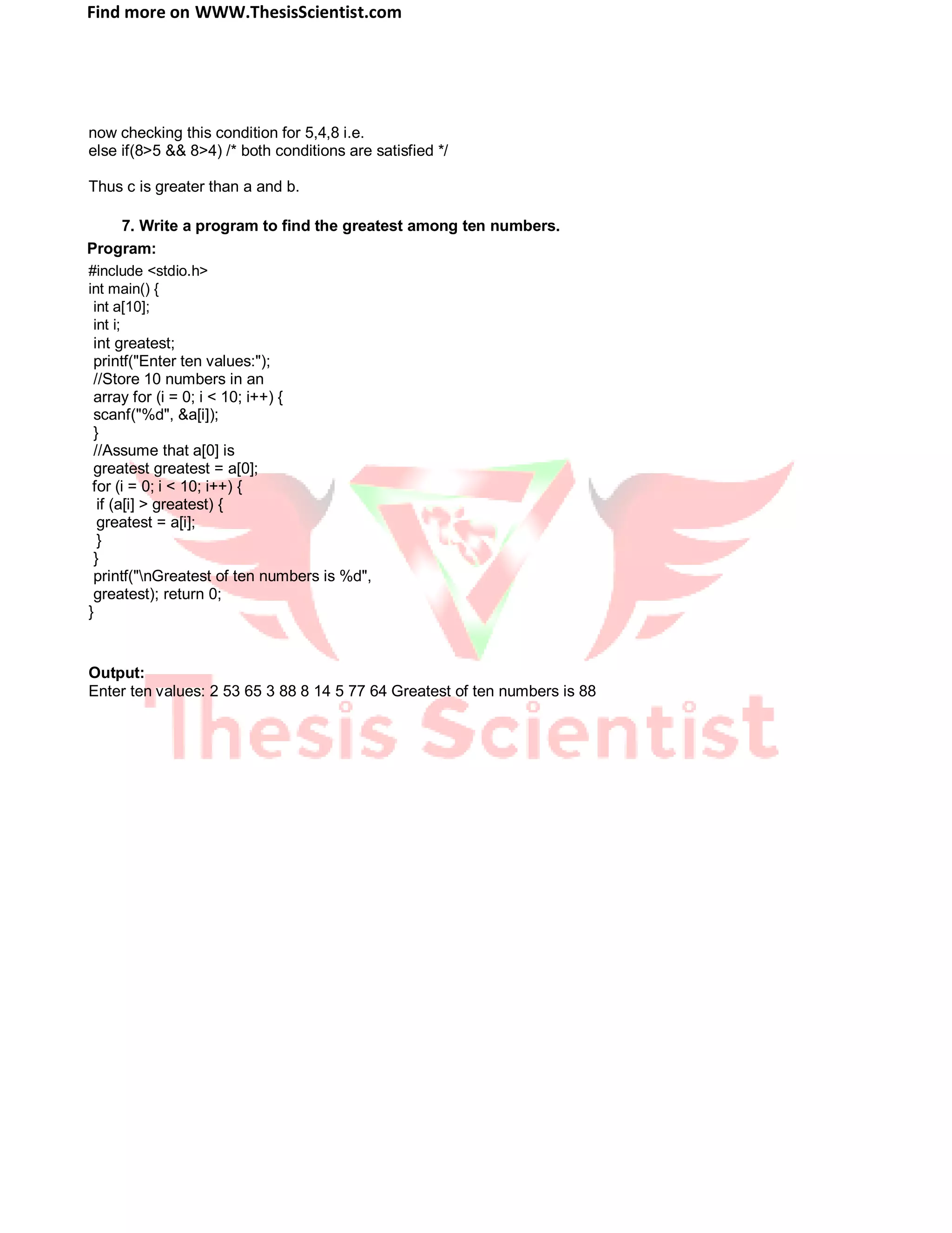 Find more on WWW.ThesisScientist.com
now checking this condition for 5,4,8 i.e.
else if(8>5 && 8>4) /* both conditions are satisfied */
Thus c is greater than a and b.
7. Write a program to find the greatest among ten numbers.
Program:
#include <stdio.h>
int main() {
int a[10];
int i;
int greatest;
printf("Enter ten values:");
//Store 10 numbers in an
array for (i = 0; i < 10; i++) {
scanf("%d", &a[i]);
}
//Assume that a[0] is
greatest greatest = a[0];
for (i = 0; i < 10; i++) {
if (a[i] > greatest) {
greatest = a[i];
}
}
printf("nGreatest of ten numbers is %d",
greatest); return 0;
}
Output:
Enter ten values: 2 53 65 3 88 8 14 5 77 64 Greatest of ten numbers is 88
 