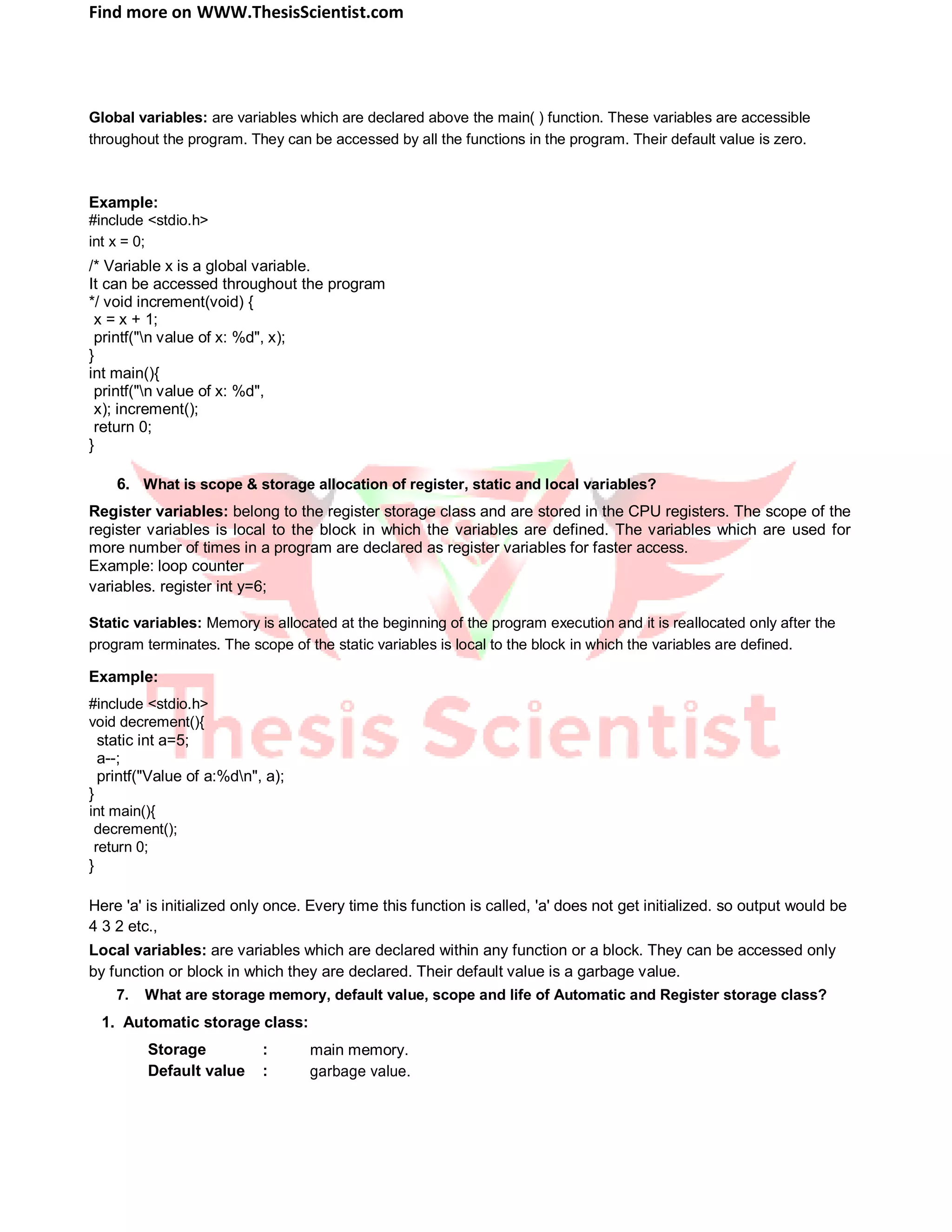 Find more on WWW.ThesisScientist.com
Global variables: are variables which are declared above the main( ) function. These variables are accessible
throughout the program. They can be accessed by all the functions in the program. Their default value is zero.
Example:
#include <stdio.h>
int x = 0;
/* Variable x is a global variable.
It can be accessed throughout the program
*/ void increment(void) {
x = x + 1;
printf("n value of x: %d", x);
}
int main(){
printf("n value of x: %d",
x); increment();
return 0;
}
6. What is scope & storage allocation of register, static and local variables?
Register variables: belong to the register storage class and are stored in the CPU registers. The scope of the
register variables is local to the block in which the variables are defined. The variables which are used for
more number of times in a program are declared as register variables for faster access.
Example: loop counter
variables. register int y=6;
Static variables: Memory is allocated at the beginning of the program execution and it is reallocated only after the
program terminates. The scope of the static variables is local to the block in which the variables are defined.
Example:
#include <stdio.h>
void decrement(){
static int a=5;
a--;
printf("Value of a:%dn", a);
}
int main(){
decrement();
return 0;
}
Here 'a' is initialized only once. Every time this function is called, 'a' does not get initialized. so output would be
4 3 2 etc.,
Local variables: are variables which are declared within any function or a block. They can be accessed only
by function or block in which they are declared. Their default value is a garbage value.
7. What are storage memory, default value, scope and life of Automatic and Register storage class?
1. Automatic storage class:
Storage : main memory.
Default value : garbage value.
 