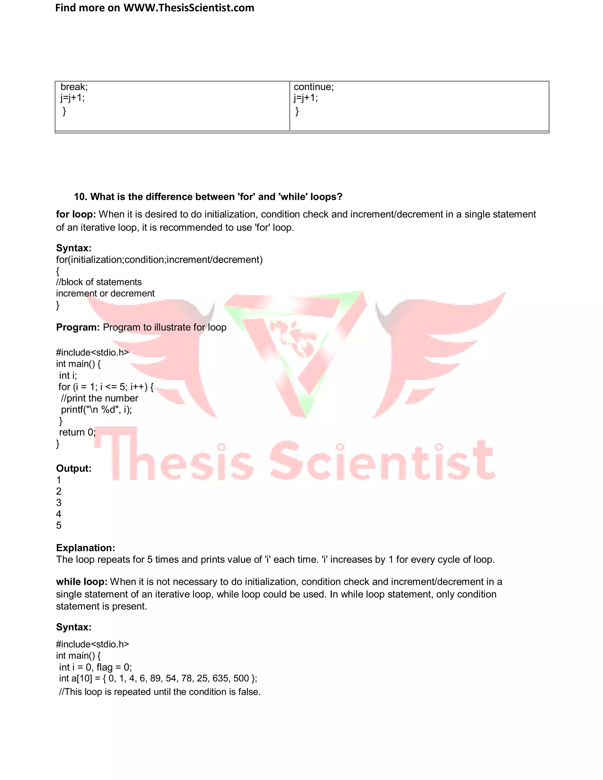 Find more on WWW.ThesisScientist.com
break; continue;
j=j+1; j=j+1;
} }
10. What is the difference between 'for' and 'while' loops?
for loop: When it is desired to do initialization, condition check and increment/decrement in a single statement
of an iterative loop, it is recommended to use 'for' loop.
Syntax:
for(initialization;condition;increment/decrement)
{
//block of statements
increment or decrement
}
Program: Program to illustrate for loop
#include<stdio.h>
int main() {
int i;
for (i = 1; i <= 5; i++) {
//print the number
printf("n %d", i);
}
return 0;
}
Output:
1
2
3
4
5
Explanation:
The loop repeats for 5 times and prints value of 'i' each time. 'i' increases by 1 for every cycle of loop.
while loop: When it is not necessary to do initialization, condition check and increment/decrement in a
single statement of an iterative loop, while loop could be used. In while loop statement, only condition
statement is present.
Syntax:
#include<stdio.h>
int main() {
int i = 0, flag = 0;
int a[10] = { 0, 1, 4, 6, 89, 54, 78, 25, 635, 500 };
//This loop is repeated until the condition is false.
 