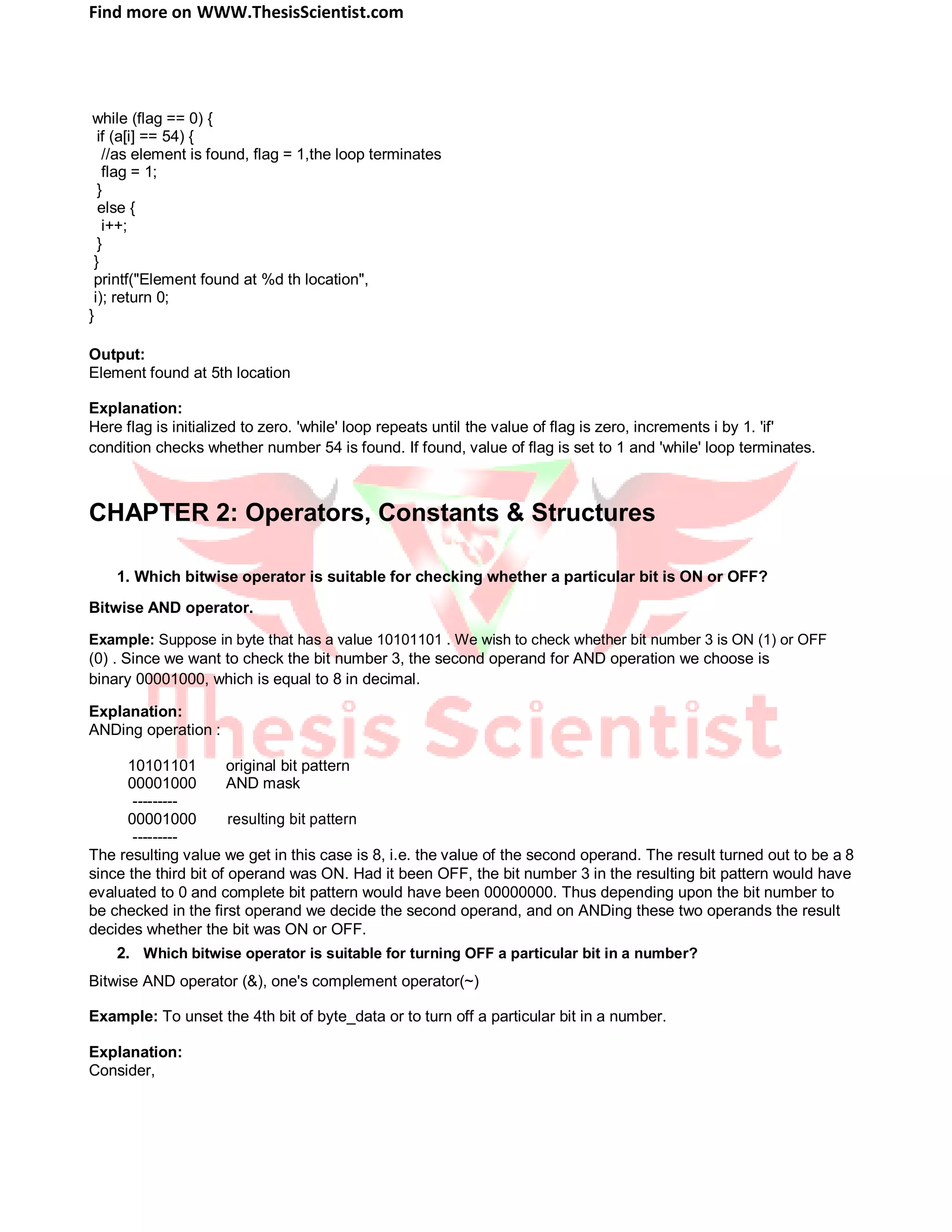 Find more on WWW.ThesisScientist.com
while (flag == 0) {
if (a[i] == 54) {
//as element is found, flag = 1,the loop terminates
flag = 1;
}
else {
i++;
}
}
printf("Element found at %d th location",
i); return 0;
}
Output:
Element found at 5th location
Explanation:
Here flag is initialized to zero. 'while' loop repeats until the value of flag is zero, increments i by 1. 'if'
condition checks whether number 54 is found. If found, value of flag is set to 1 and 'while' loop terminates.
CHAPTER 2: Operators, Constants & Structures
1. Which bitwise operator is suitable for checking whether a particular bit is ON or OFF?
Bitwise AND operator.
Example: Suppose in byte that has a value 10101101 . We wish to check whether bit number 3 is ON (1) or OFF
(0) . Since we want to check the bit number 3, the second operand for AND operation we choose is
binary 00001000, which is equal to 8 in decimal.
Explanation:
ANDing operation :
10101101 original bit pattern
00001000 AND mask
---------
00001000 resulting bit pattern
---------
The resulting value we get in this case is 8, i.e. the value of the second operand. The result turned out to be a 8
since the third bit of operand was ON. Had it been OFF, the bit number 3 in the resulting bit pattern would have
evaluated to 0 and complete bit pattern would have been 00000000. Thus depending upon the bit number to
be checked in the first operand we decide the second operand, and on ANDing these two operands the result
decides whether the bit was ON or OFF.
2. Which bitwise operator is suitable for turning OFF a particular bit in a number?
Bitwise AND operator (&), one's complement operator(~)
Example: To unset the 4th bit of byte_data or to turn off a particular bit in a number.
Explanation:
Consider,
 