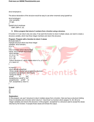 Find more on WWW.ThesisScientist.com
struct employee e;
The above declaration of the structure would be easy to use when renamed using typedef as:
struct employee {
char name[20];
int age;
};
typedef struct employee
EMP; EMP e1, e2;
9. Write a program that returns 3 numbers from a function using a structure.
A function in C can return only one value. If we want the function to return multiple values, we need to create a
structure variable, which has three integer members and return this structure.
Program: Program with a function to return 3 values
#include<stdio.h>
//sample structure which has three integer
variables. struct sample {
int a, b,
c; };
//this is function which returns three
values. struct sample return3val() {
struct sample
s1; s1.a = 10;
s1.b = 20;
s1.c = 30;
//return structure s1, which means return s1.a ,s1.b and
s1.c return s1;
}
int main() {
struct sample accept3val;
//three values returned are accepted by structure
accept3val. accept3val = return3val();
//prints the values
printf(" n %d",
accept3val.a); printf("n %d",
accept3val.b); printf(" n
%d", accept3val.c); return 0;
}
Output:
10
20
30.
Explanation:
In this program, we use C structure to return multiple values from a function. Here we have a structure holding
three int variables and a function which returns it. 'return3val' is a function which assigns 10, 20, 30 to its
integer variables and returns this structure. In this program, 'accept3val' is a structure used to accept the values
returned by the function. It accepts those values and shows the output.
 
