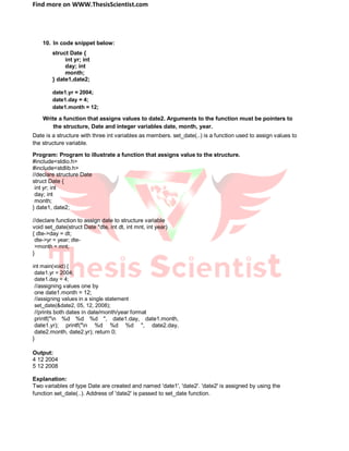 Find more on WWW.ThesisScientist.com
10. In code snippet below:
struct Date {
int yr; int
day; int
month;
} date1,date2;
date1.yr = 2004;
date1.day = 4;
date1.month = 12;
Write a function that assigns values to date2. Arguments to the function must be pointers to
the structure, Date and integer variables date, month, year.
Date is a structure with three int variables as members. set_date(..) is a function used to assign values to
the structure variable.
Program: Program to illustrate a function that assigns value to the structure.
#include<stdio.h>
#include<stdlib.h>
//declare structure Date
struct Date {
int yr; int
day; int
month;
} date1, date2;
//declare function to assign date to structure variable
void set_date(struct Date *dte, int dt, int mnt, int year)
{ dte->day = dt;
dte->yr = year; dte-
>month = mnt;
}
int main(void) {
date1.yr = 2004;
date1.day = 4;
//assigning values one by
one date1.month = 12;
//assigning values in a single statement
set_date(&date2, 05, 12, 2008);
//prints both dates in date/month/year format
printf("n %d %d %d ", date1.day, date1.month,
date1.yr); printf("n %d %d %d ", date2.day,
date2.month, date2.yr); return 0;
}
Output:
4 12 2004
5 12 2008
Explanation:
Two variables of type Date are created and named 'date1', 'date2'. 'date2' is assigned by using the
function set_date(..). Address of 'date2' is passed to set_date function.
 
