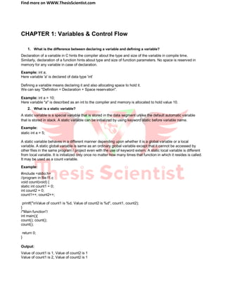 Find more on WWW.ThesisScientist.com
CHAPTER 1: Variables & Control Flow
1. What is the difference between declaring a variable and defining a variable?
Declaration of a variable in C hints the compiler about the type and size of the variable in compile time.
Similarly, declaration of a function hints about type and size of function parameters. No space is reserved in
memory for any variable in case of declaration.
Example: int a;
Here variable 'a' is declared of data type 'int'
Defining a variable means declaring it and also allocating space to hold it.
We can say "Definition = Declaration + Space reservation".
Example: int a = 10;
Here variable "a" is described as an int to the compiler and memory is allocated to hold value 10.
2. What is a static variable?
A static variable is a special variable that is stored in the data segment unlike the default automatic variable
that is stored in stack. A static variable can be initialized by using keyword static before variable name.
Example:
static int a = 5;
A static variable behaves in a different manner depending upon whether it is a global variable or a local
variable. A static global variable is same as an ordinary global variable except that it cannot be accessed by
other files in the same program / project even with the use of keyword extern. A static local variable is different
from local variable. It is initialized only once no matter how many times that function in which it resides is called.
It may be used as a count variable.
Example:
#include <stdio.h>
//program in file f1.c
void count(void) {
static int count1 = 0;
int count2 = 0;
count1++; count2++;
printf("nValue of count1 is %d, Value of count2 is %d", count1, count2);
}
/*Main function*/
int main(){
count(); count();
count();
return 0;
}
Output:
Value of count1 is 1, Value of count2 is 1
Value of count1 is 2, Value of count2 is 1
 