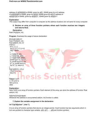 Find more on WWW.ThesisScientist.com
address of a[2][0][0][0] is 65448, given by a[2] , 65448 given by a+2 address
of a[2][2][0][0] is 65484, given by a[2][2] ,65484 given by a[2]+2 address of
a[2][2][1][0] is 65490, given by a[2][2][1] , 65490 given by a[2][2]+1
Explanation:
This output may differ from computer to computer as the address locations are not same for every computer.
6. Declare an array of three function pointers where each function receives two integers
and returns float.
Declaration:
float (*fn[3])(int, int);
Program: Illustrates the usage of above declaration
#include<stdio.h>
float (*fn[3])(int, int);
float add(int, int); int
main() {
int x, y, z, j;
for (j = 0; j < 3; j++){
fn[j] = &add;
}
x = fn[0](10, 20);
y = fn[1](100, 200);
z = fn[2](1000, 2000);
printf("sum1 is: %d n",
x); printf("sum2 is: %d
n", y); printf("sum3 is:
%d n", z); return 0;
}
float add(int x, int y)
{ float f = x + y;
return f;
}
Output: sum1
is: 30 sum2 is:
300 sum3 is:
3000
Explanation:
Here 'fn[3]' is an array of function pointers. Each element of the array can store the address of function 'float
add(int, int)'.
fn[0]=fn[1]=fn[2]=&add
Wherever this address is encountered add(int, int) function is called.
7. Explain the variable assignment in the declaration
int *(*p[10])(char *, char *);
It is an array of function pointers that returns an integer pointer. Each function has two arguments which in
turn are pointers to character type variable. p[0], p[1],....., p[9] are function pointers.
 