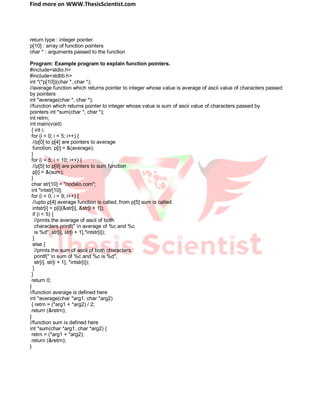 Find more on WWW.ThesisScientist.com
return type : integer pointer.
p[10] : array of function pointers
char * : arguments passed to the function
Program: Example program to explain function pointers.
#include<stdio.h>
#include<stdlib.h>
int *(*p[10])(char *, char *);
//average function which returns pointer to integer whose value is average of ascii value of characters passed
by pointers
int *average(char *, char *);
//function which returns pointer to integer whose value is sum of ascii value of characters passed by
pointers int *sum(char *, char *);
int retrn;
int main(void)
{ int i;
for (i = 0; i < 5; i++) {
//p[0] to p[4] are pointers to average
function. p[i] = &(average);
}
for (i = 5; i < 10; i++) {
//p[5] to p[9] are pointers to sum function
p[i] = &(sum);
}
char str[10] = "nodalo.com";
int *intstr[10];
for (i = 0; i < 9; i++) {
//upto p[4] average function is called, from p[5] sum is called.
intstr[i] = p[i](&str[i], &str[i + 1]);
if (i < 5) {
//prints the average of ascii of both
characters printf(" n average of %c and %c
is %d", str[i], str[i + 1],*intstr[i]);
}
else {
//prints the sum of ascii of both characters.
printf(" n sum of %c and %c is %d",
str[i], str[i + 1], *intstr[i]);
}
}
return 0;
}
//function average is defined here
int *average(char *arg1, char *arg2)
{ retrn = (*arg1 + *arg2) / 2;
return (&retrn);
}
//function sum is defined here
int *sum(char *arg1, char *arg2) {
retrn = (*arg1 + *arg2);
return (&retrn);
}
 