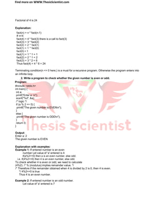 Find more on WWW.ThesisScientist.com
Factorial of 4 is 24
Explanation:
fact(n) = n * fact(n-1)
If n=4
fact(4) = 4 * fact(3) there is a call to fact(3)
fact(3) = 3 * fact(2)
fact(2) = 2 * fact(1)
fact(1) = 1 * fact(0)
fact(0) = 1
fact(1) = 1 * 1 = 1
fact(2) = 2 * 1 = 2
fact(3) = 3 * 2 = 6
Thus fact(4) = 4 * 6 = 24
Terminating condition(n <= 0 here;) is a must for a recursive program. Otherwise the program enters into
an infinite loop.
2. Write a program to check whether the given number is even or odd.
Program:
#include <stdio.h>
int main() {
int a;
printf("Enter a: n");
scanf("%d", &a);
/* logic */
if (a % 2 == 0) {
printf("The given number is EVENn");
}
else {
printf("The given number is ODDn");
}
return 0;
}
Output:
Enter a: 2
The given number is EVEN
Explanation with examples:
Example 1: If entered number is an even
number Let value of 'a' entered is 4
if(a%2==0) then a is an even number, else odd.
i.e. if(4%2==0) then 4 is an even number, else odd.
To check whether 4 is even or odd, we need to calculate
(4%2). /* % (modulus) implies remainder value. */
/* Therefore if the remainder obtained when 4 is divided by 2 is 0, then 4 is even.
*/ 4%2==0 is true
Thus 4 is an even number.
Example 2: If entered number is an odd number.
Let value of 'a' entered is 7
 